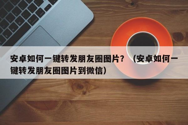 安卓如何一键转发朋友圈图片？（安卓如何一键转发朋友圈图片到微信）-第1张图片-微多开