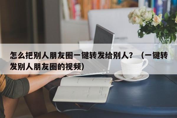 怎么把别人朋友圈一键转发给别人？（一键转发别人朋友圈的视频）-第1张图片-微多开