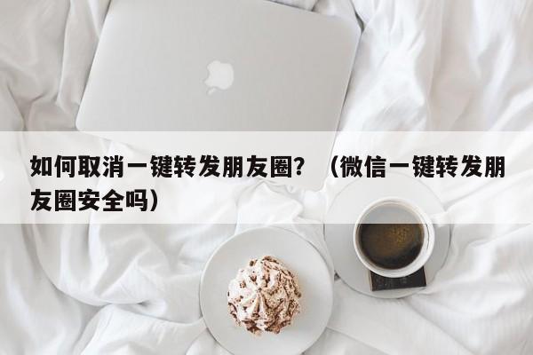 如何取消一键转发朋友圈？（微信一键转发朋友圈安全吗）-第1张图片-微多开