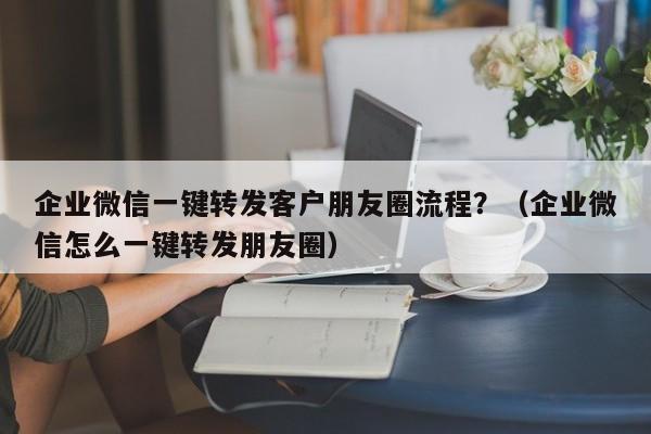 企业微信一键转发客户朋友圈流程？（企业微信怎么一键转发朋友圈）-第1张图片-微多开