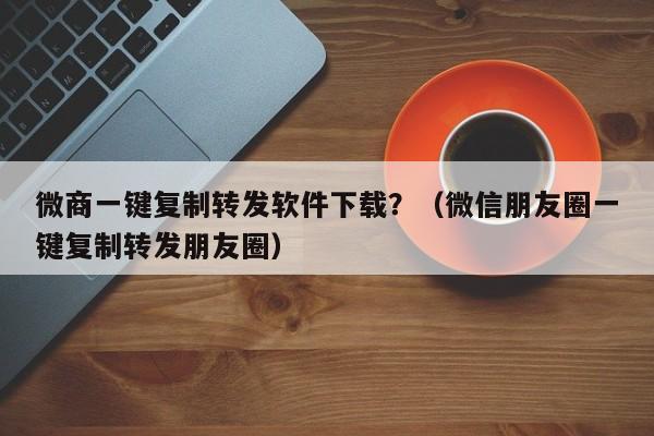 微商一键复制转发软件下载？（微信朋友圈一键复制转发朋友圈）-第1张图片-微多开