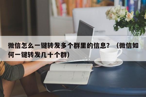 微信怎么一键转发多个群里的信息？（微信如何一键转发几十个群）-第1张图片-微多开