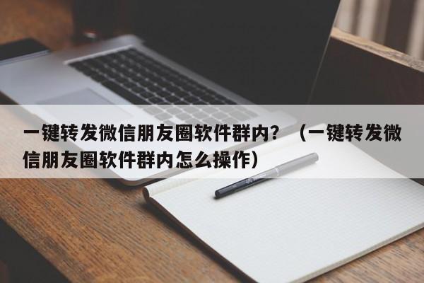 一键转发微信朋友圈软件群内？（一键转发微信朋友圈软件群内怎么操作）-第1张图片-微多开