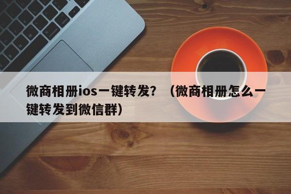 微商相册ios一键转发？（微商相册怎么一键转发到微信群）-第1张图片-微多开