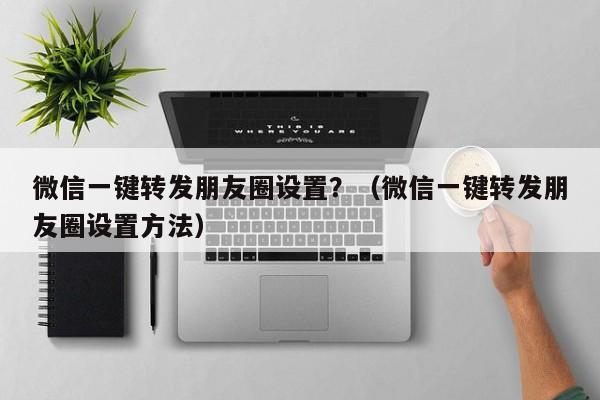 微信一键转发朋友圈设置？（微信一键转发朋友圈设置方法）-第1张图片-微多开