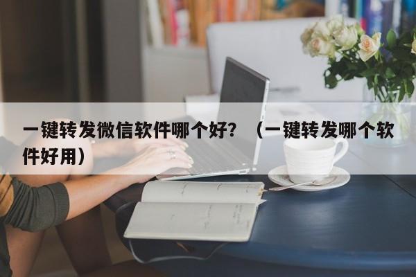 一键转发微信软件哪个好？（一键转发哪个软件好用）-第1张图片-微多开