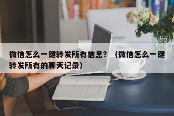 微信怎么一键转发所有信息？（微信怎么一键转发所有的聊天记录）-第1张图片-微多开