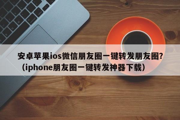 安卓苹果ios微信朋友圈一键转发朋友圈？（iphone朋友圈一键转发神器下载）-第1张图片-微多开