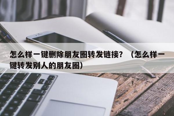 怎么样一键删除朋友圈转发链接？（怎么样一键转发别人的朋友圈）-第1张图片-微多开