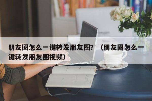 朋友圈怎么一键转发朋友圈？（朋友圈怎么一键转发朋友圈视频）-第1张图片-微多开