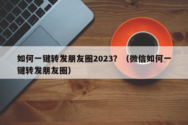 如何一键转发朋友圈2023？（微信如何一键转发朋友圈）-第1张图片-微多开