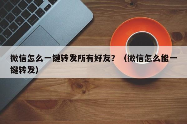 微信怎么一键转发所有好友？（微信怎么能一键转发）-第1张图片-微多开