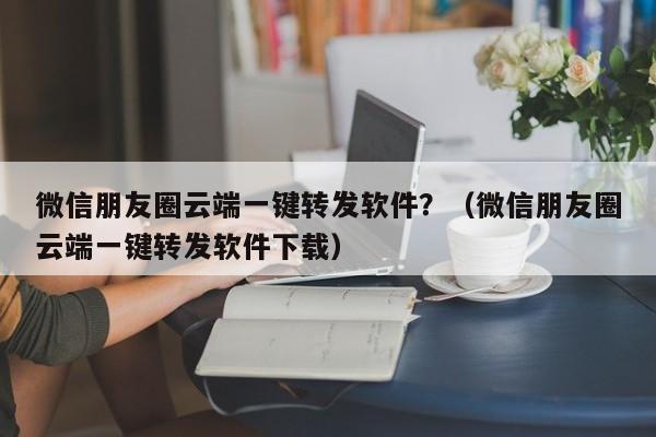 微信朋友圈云端一键转发软件？（微信朋友圈云端一键转发软件下载）-第1张图片-微多开