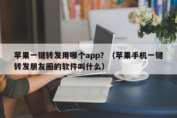 苹果一键转发用哪个app？（苹果手机一键转发朋友圈的软件叫什么）-第1张图片-微多开