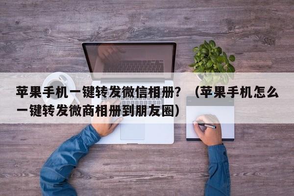 苹果手机一键转发微信相册？（苹果手机怎么一键转发微商相册到朋友圈）-第1张图片-微多开