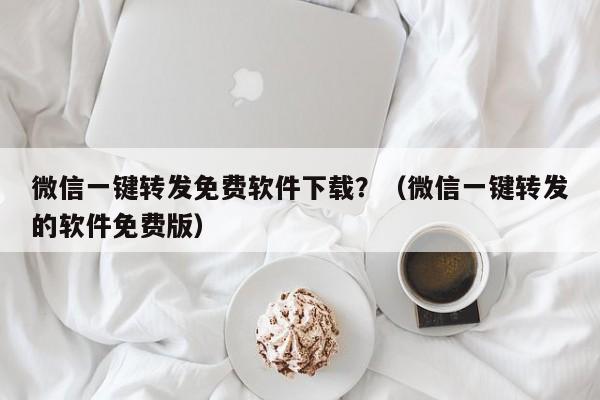 微信一键转发免费软件下载？（微信一键转发的软件免费版）-第1张图片-微多开