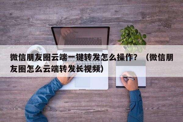 微信朋友圈云端一键转发怎么操作？（微信朋友圈怎么云端转发长视频）-第1张图片-微多开