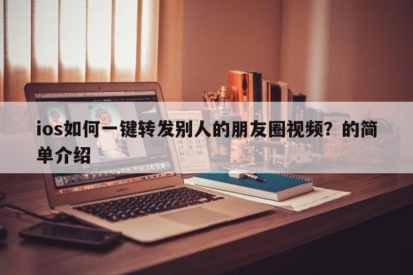 ios如何一键转发别人的朋友圈视频？的简单介绍-第1张图片-微多开