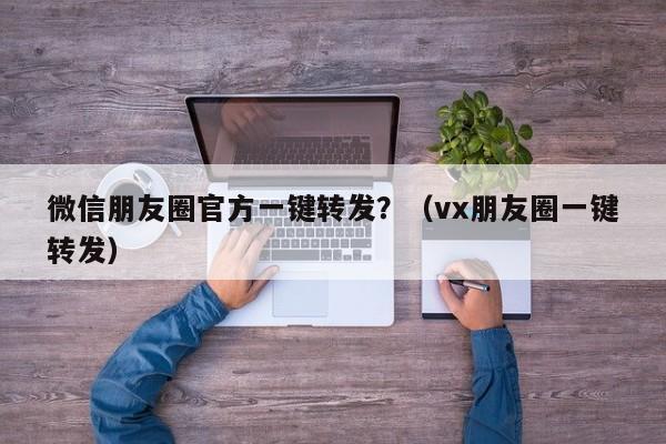 微信朋友圈官方一键转发？（vx朋友圈一键转发）-第1张图片-微多开