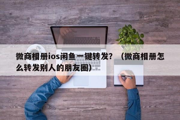 微商相册ios闲鱼一键转发？（微商相册怎么转发别人的朋友圈）-第1张图片-微多开