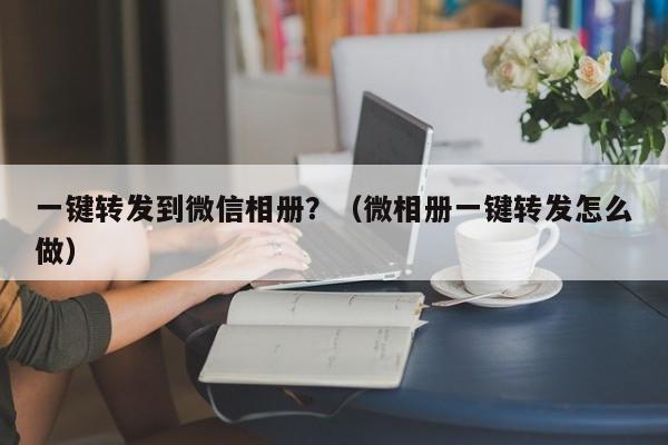 一键转发到微信相册？（微相册一键转发怎么做）-第1张图片-微多开