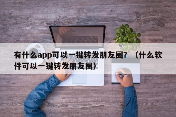 有什么app可以一键转发朋友圈？（什么软件可以一键转发朋友圈）-第1张图片-微多开