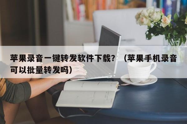 苹果录音一键转发软件下载？（苹果手机录音可以批量转发吗）-第1张图片-微多开