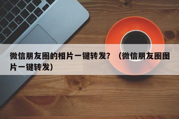 微信朋友圈的相片一键转发？（微信朋友圈图片一键转发）-第1张图片-微多开