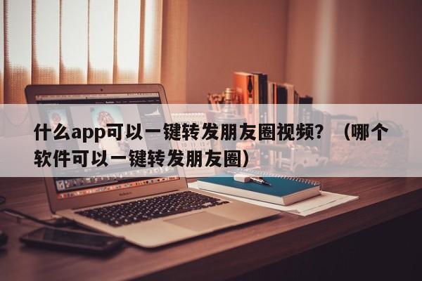 什么app可以一键转发朋友圈视频？（哪个软件可以一键转发朋友圈）-第1张图片-微多开