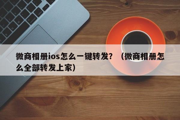 微商相册ios怎么一键转发？（微商相册怎么全部转发上家）-第1张图片-微多开