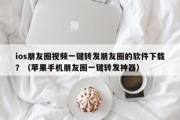 ios朋友圈视频一键转发朋友圈的软件下载？（苹果手机朋友圈一键转发神器）-第1张图片-微多开