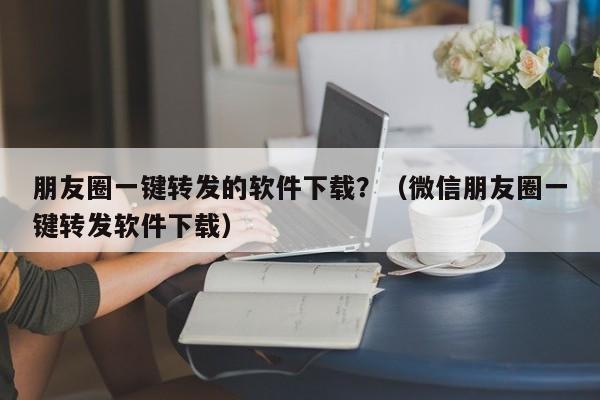 朋友圈一键转发的软件下载？（微信朋友圈一键转发软件下载）-第1张图片-微多开