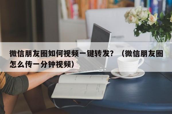 微信朋友圈如何视频一键转发？（微信朋友圈怎么传一分钟视频）-第1张图片-微多开