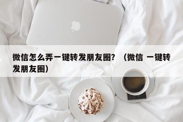 微信怎么弄一键转发朋友圈？（微信 一键转发朋友圈）-第1张图片-微多开