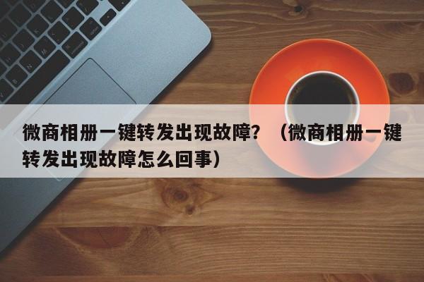 微商相册一键转发出现故障？（微商相册一键转发出现故障怎么回事）-第1张图片-微多开