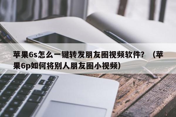 苹果6s怎么一键转发朋友圈视频软件？（苹果6p如何将别人朋友圈小视频）-第1张图片-微多开