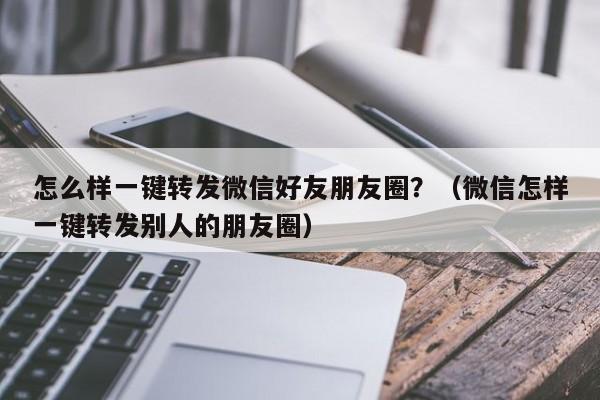 怎么样一键转发微信好友朋友圈？（微信怎样一键转发别人的朋友圈）-第1张图片-微多开