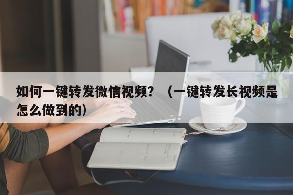 如何一键转发微信视频？（一键转发长视频是怎么做到的）-第1张图片-微多开