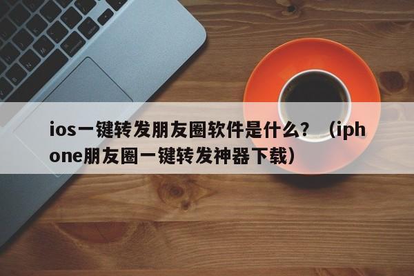 ios一键转发朋友圈软件是什么？（iphone朋友圈一键转发神器下载）-第1张图片-微多开