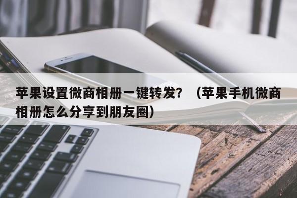 苹果设置微商相册一键转发？（苹果手机微商相册怎么分享到朋友圈）-第1张图片-微多开