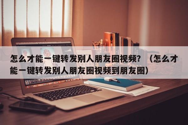 怎么才能一键转发别人朋友圈视频？（怎么才能一键转发别人朋友圈视频到朋友圈）-第1张图片-微多开