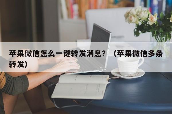 苹果微信怎么一键转发消息？（苹果微信多条转发）-第1张图片-微多开