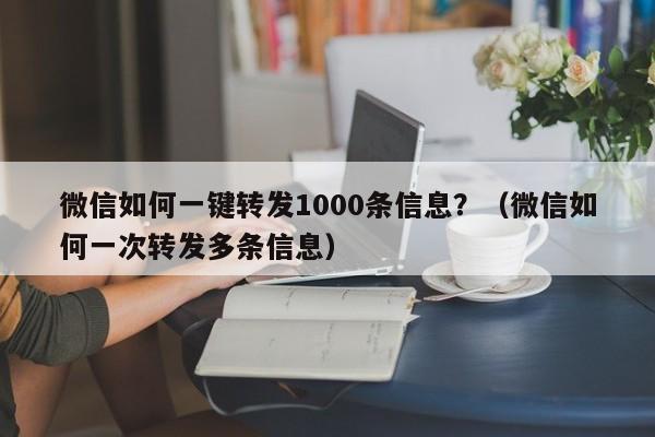 微信如何一键转发1000条信息？（微信如何一次转发多条信息）-第1张图片-微多开