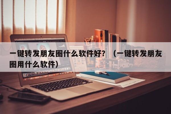 一键转发朋友圈什么软件好？（一键转发朋友圈用什么软件）-第1张图片-微多开