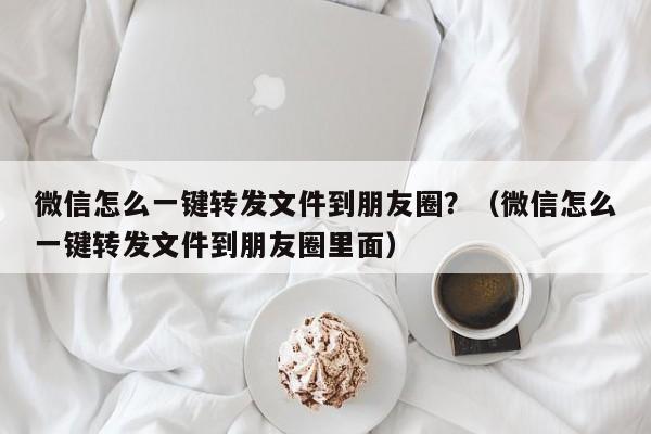 微信怎么一键转发文件到朋友圈？（微信怎么一键转发文件到朋友圈里面）-第1张图片-微多开