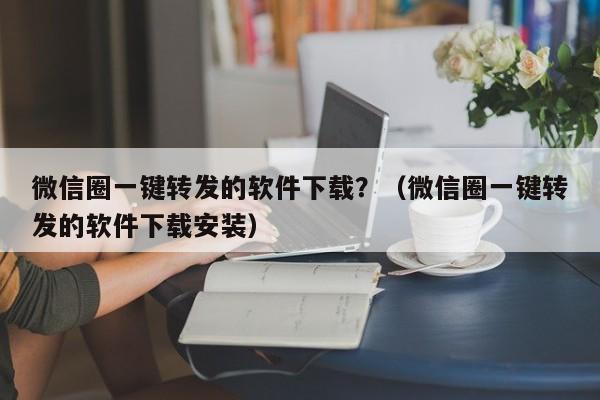 微信圈一键转发的软件下载？（微信圈一键转发的软件下载安装）-第1张图片-微多开