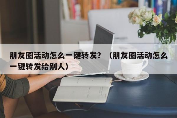 朋友圈活动怎么一键转发？（朋友圈活动怎么一键转发给别人）-第1张图片-微多开