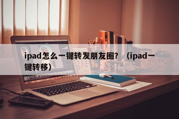 ipad怎么一键转发朋友圈？（ipad一键转移）-第1张图片-微多开