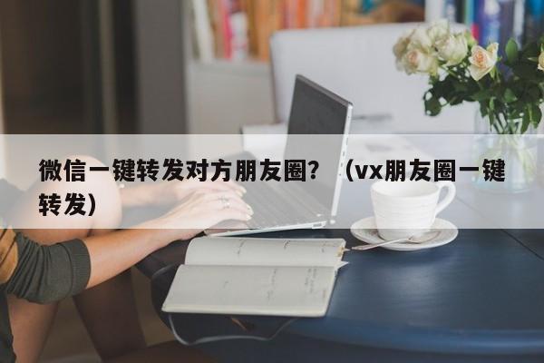 微信一键转发对方朋友圈？（vx朋友圈一键转发）-第1张图片-微多开