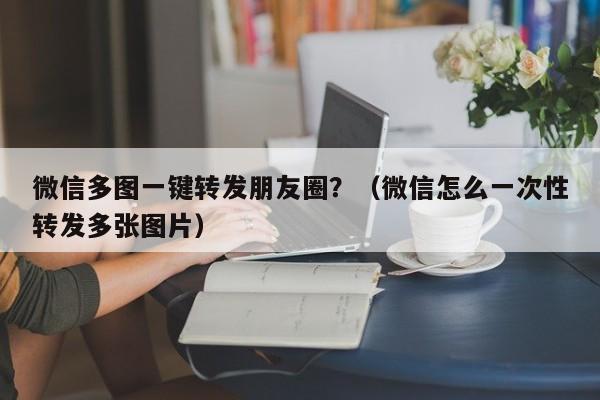 微信多图一键转发朋友圈？（微信怎么一次性转发多张图片）-第1张图片-微多开